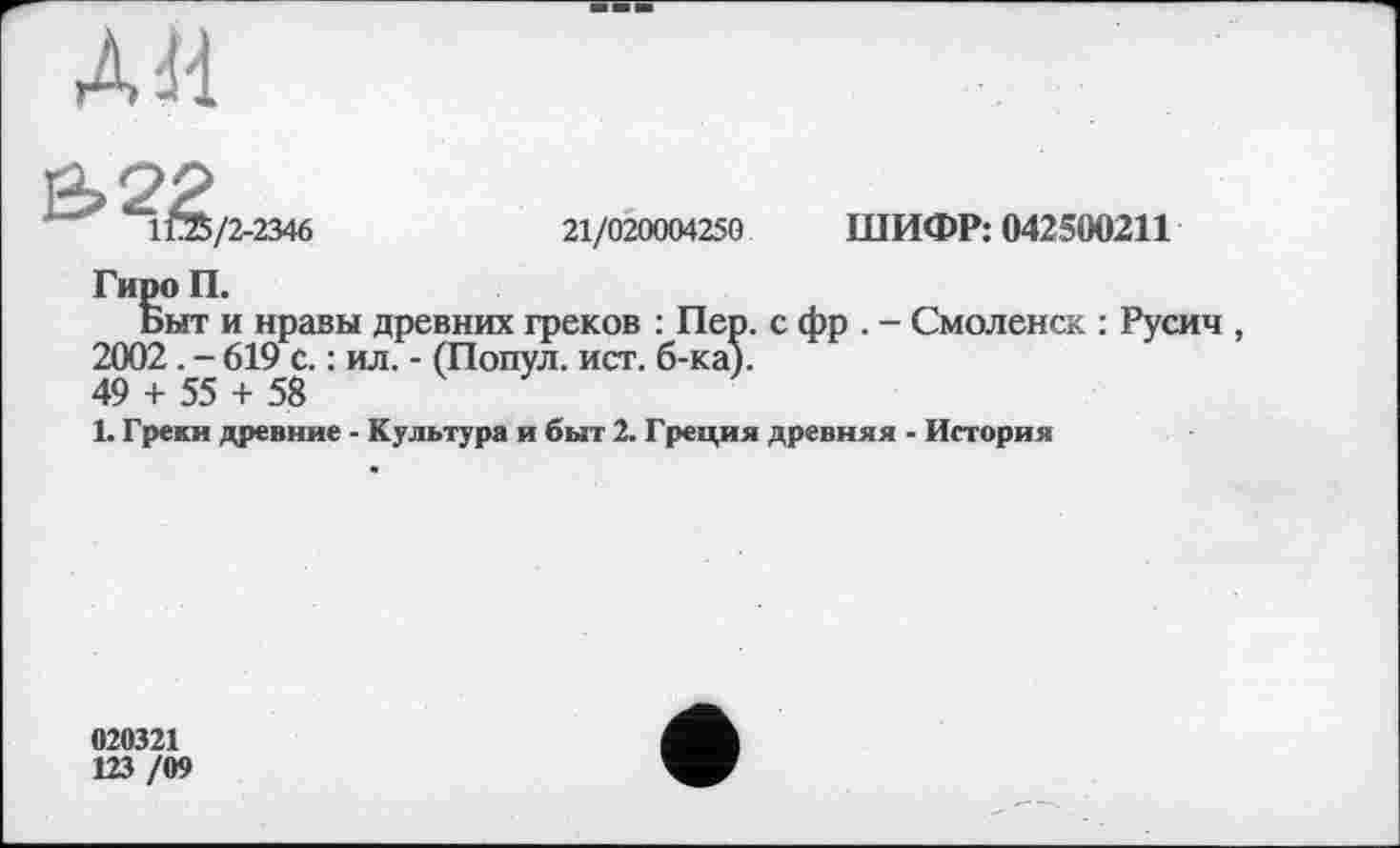 ﻿дм
	21/020004250	ШИФР: 042500211
Гиро П.
Быт и нравы древних греков : Пер. с фр . - Смоленск : Русич 2002. - 619 с. : ил. - (Попул. ист. б-ка).
49 + 55 + 58
1. Греки древние - Культура и быт 2. Греция древняя - История
020321
123 /09